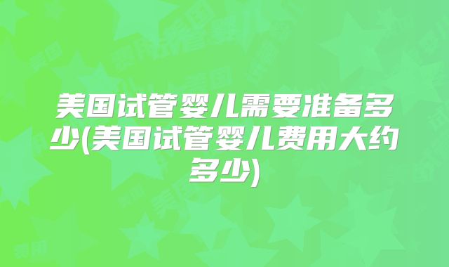美国试管婴儿需要准备多少(美国试管婴儿费用大约多少)