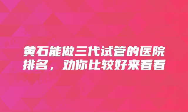 黄石能做三代试管的医院排名,劝你比较好来看看