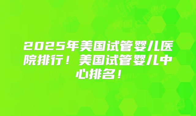 2025年美国试管婴儿医院排行!美国试管婴儿中心排名!