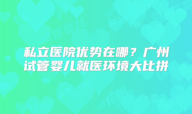 私立医院优势在哪?广州试管婴儿就医环境大比拼