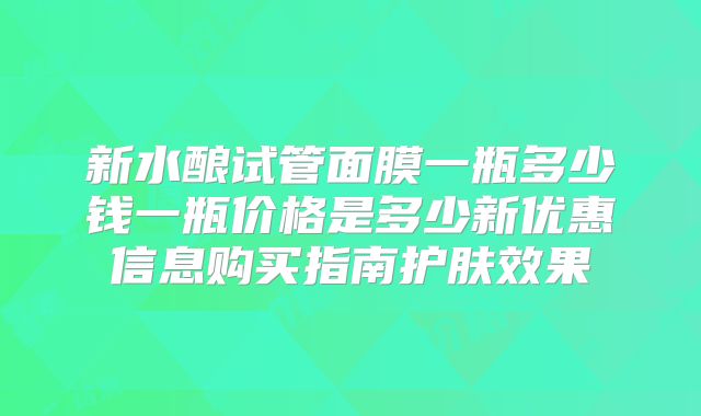 新水酿试管面膜一瓶多少钱一瓶价格是多少新优惠信息购买指南护肤效果