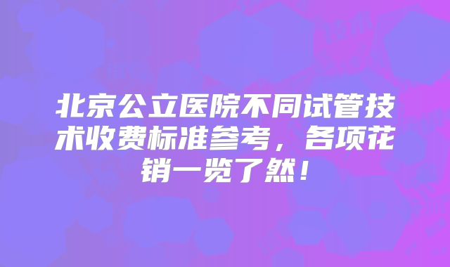 北京公立医院不同试管技术收费标准参考,各项花销一览了然!