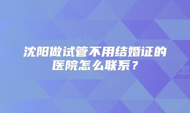 沈阳做试管不用结婚证的医院怎么联系?
