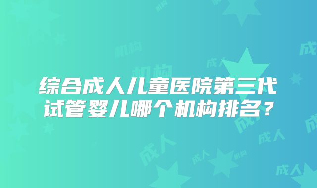综合成人儿童医院第三代试管婴儿哪个机构排名?