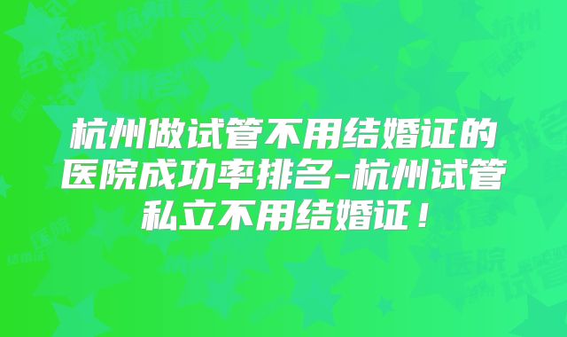 杭州做试管不用结婚证的医院成功率排名-杭州试管私立不用结婚证!