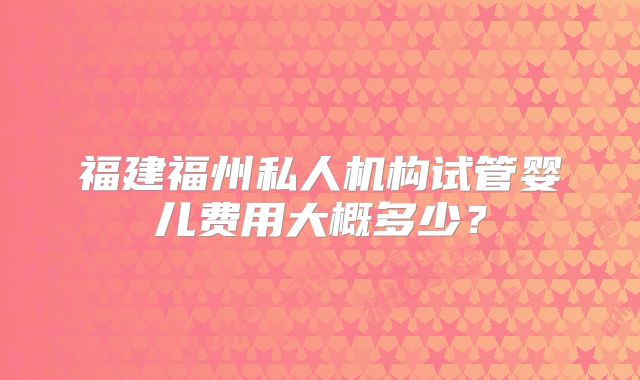 福建福州私人机构试管婴儿费用大概多少?