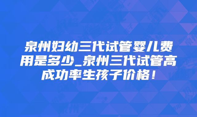 泉州妇幼三代试管婴儿费用是多少_泉州三代试管高成功率生孩子价格!