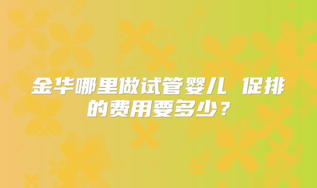 金华哪里做试管婴儿 促排的费用要多少?
