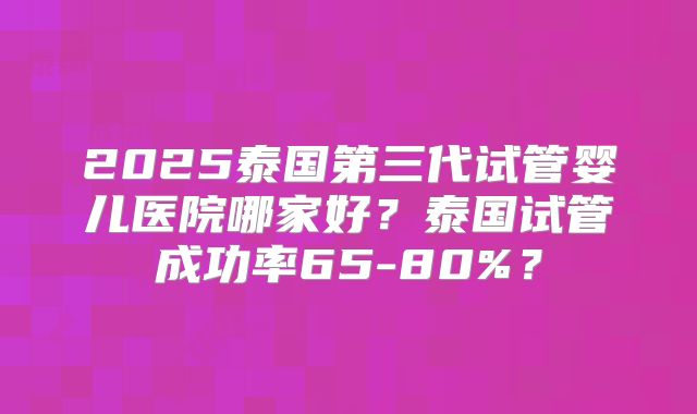 2025泰国第三代试管婴儿医院哪家好?泰国试管成功率65-80%?