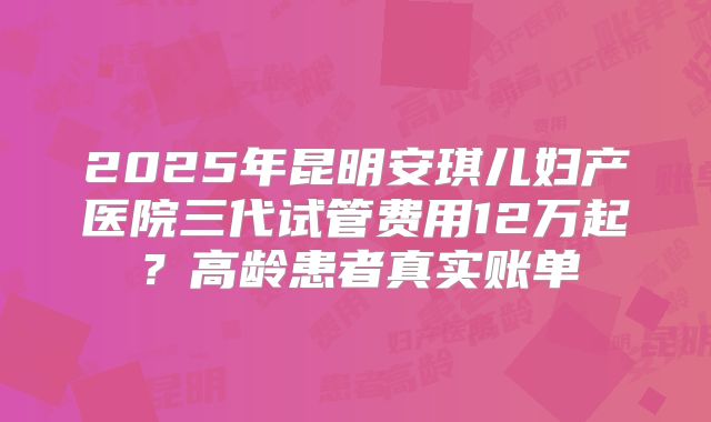 2025年昆明安琪儿妇产医院三代试管费用12万起?高龄患者真实账单