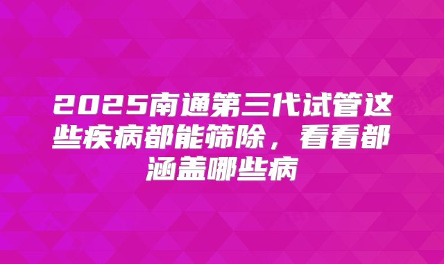 2025南通第三代试管这些疾病都能筛除，看看都涵盖哪些病