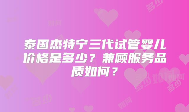 泰国杰特宁三代试管婴儿价格是多少?兼顾服务品质如何?