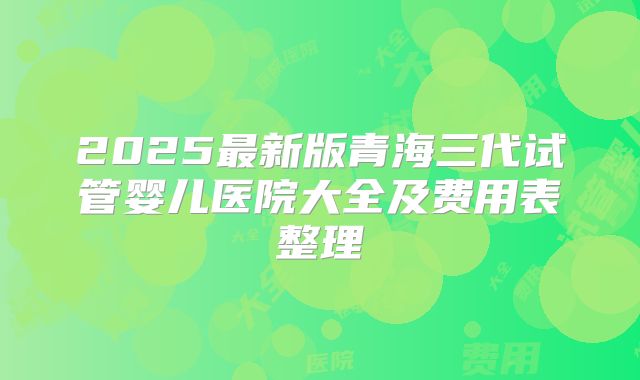 2025最新版青海三代试管婴儿医院大全及费用表整理