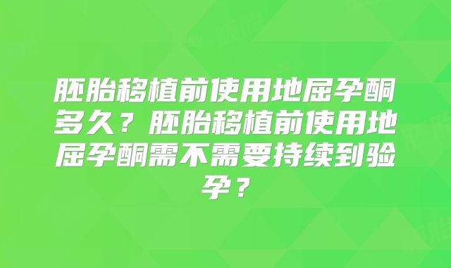 胚胎移植前使用地屈孕酮多久?胚胎移植前使用地屈孕酮需不需要持续到验孕?