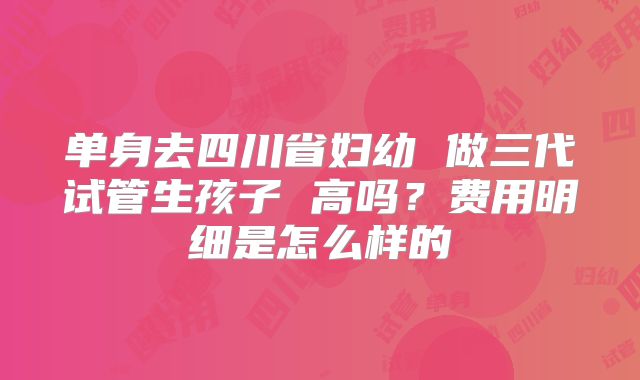 单身去四川省妇幼 做三代试管生孩子 高吗?费用明细是怎么样的