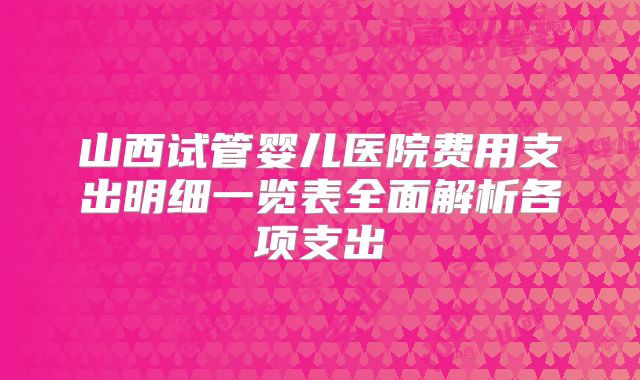 山西试管婴儿医院费用支出明细一览表全面解析各项支出