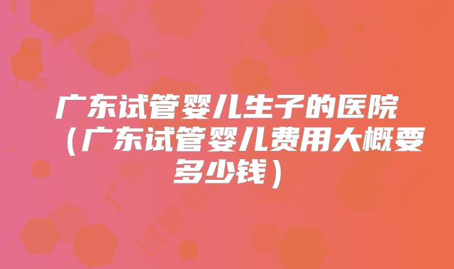 广东试管婴儿生子的医院（广东试管婴儿费用大概要多少钱）