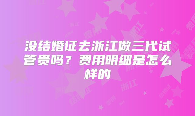 没结婚证去浙江做三代试管贵吗？费用明细是怎么样的