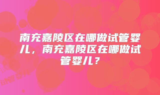 南充嘉陵区在哪做试管婴儿,南充嘉陵区在哪做试管婴儿?