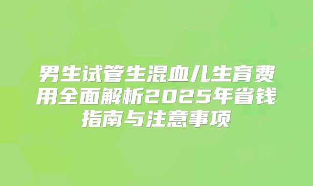 男生试管生混血儿生育费用全面解析2025年省钱指南与注意事项