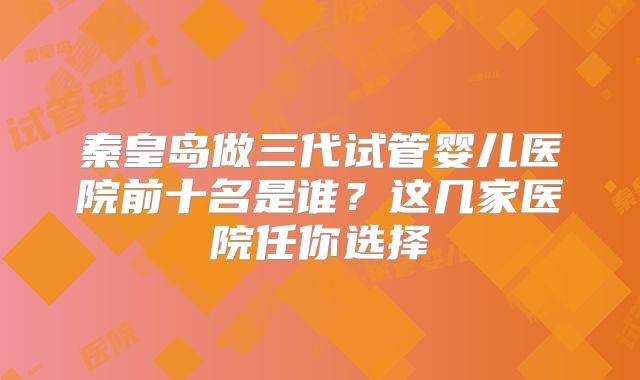 秦皇岛做三代试管婴儿医院前十名是谁?这几家医院任你选择