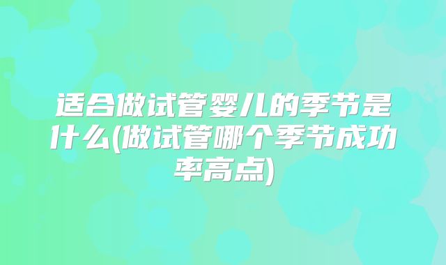 适合做试管婴儿的季节是什么(做试管哪个季节成功率高点)