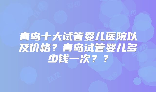 青岛十大试管婴儿医院以及价格？青岛试管婴儿多少钱一次？？