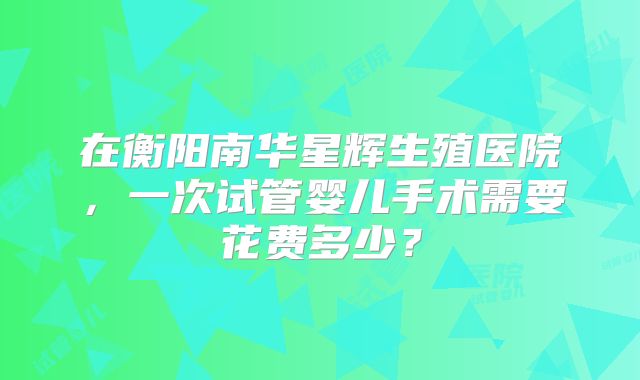 在衡阳南华星辉生殖医院,一次试管婴儿手术需要花费多少?