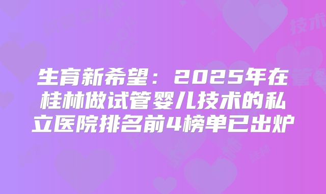 生育新希望：2025年在桂林做试管婴儿技术的私立医院排名前4榜单已出炉