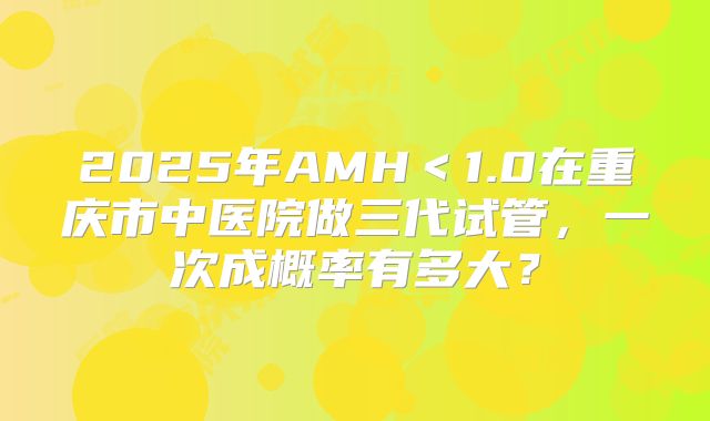 2025年AMH<1.0在重庆市中医院做三代试管,一次成概率有多大?