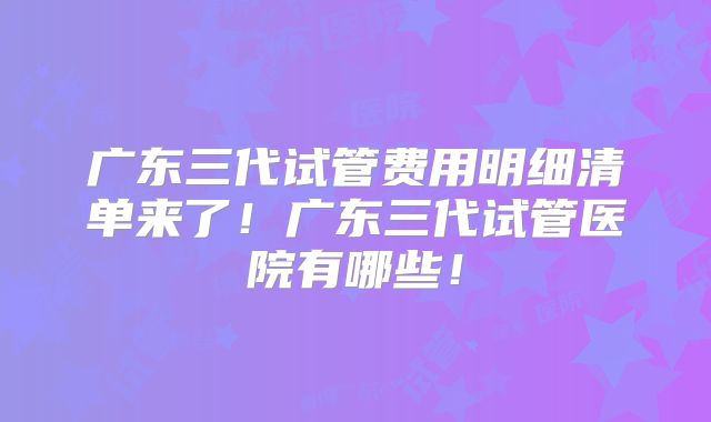 广东三代试管费用明细清单来了!广东三代试管医院有哪些!