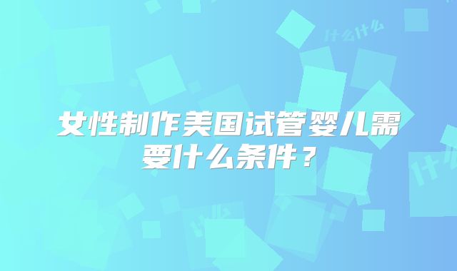 女性制作美国试管婴儿需要什么条件?