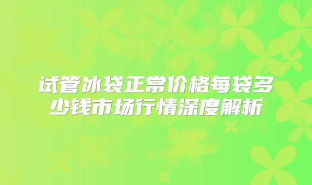 试管冰袋正常价格每袋多少钱市场行情深度解析