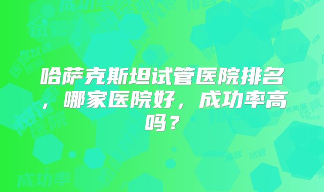 哈萨克斯坦试管医院排名,哪家医院好,成功率高吗?