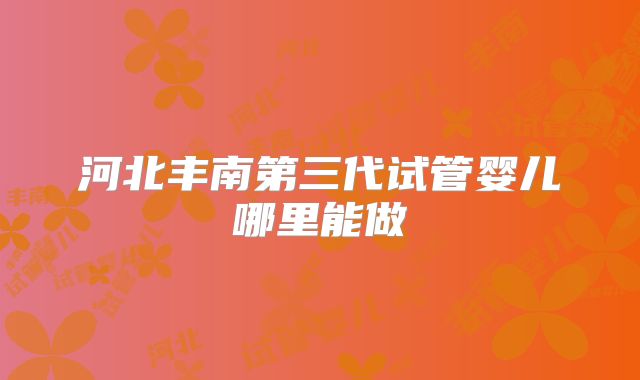 河北丰南第三代试管婴儿哪里能做