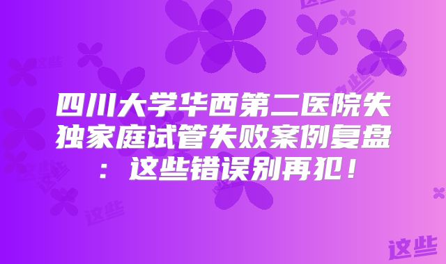 四川大学华西第二医院失独家庭试管失败案例复盘:这些错误别再犯!