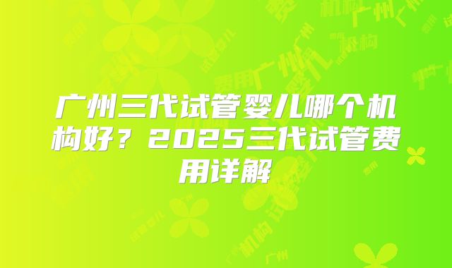 广州三代试管婴儿哪个机构好？2025三代试管费用详解