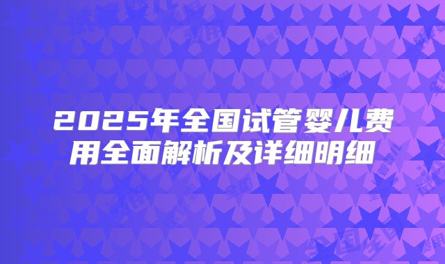 2025年全国试管婴儿费用全面解析及详细明细