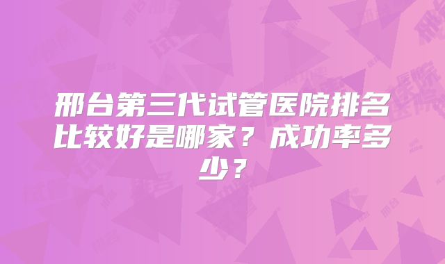 邢台第三代试管医院排名比较好是哪家？成功率多少？