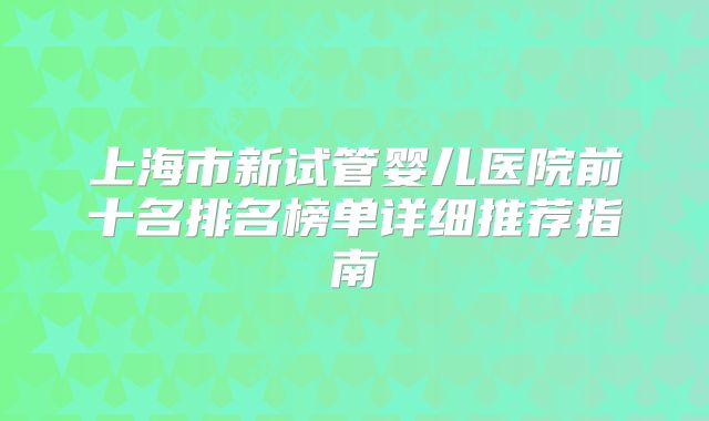 上海市新试管婴儿医院前十名排名榜单详细推荐指南