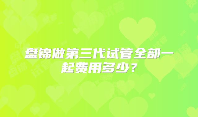 盘锦做第三代试管全部一起费用多少?