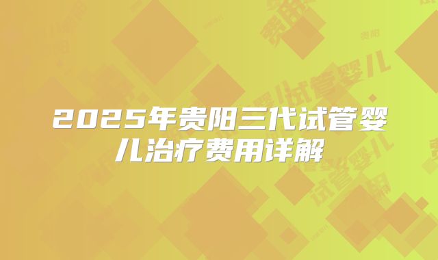 2025年贵阳三代试管婴儿治疗费用详解