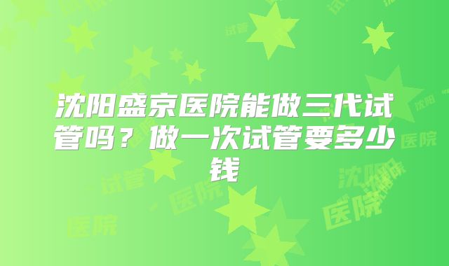 沈阳盛京医院能做三代试管吗？做一次试管要多少钱