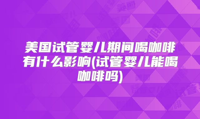 美国试管婴儿期间喝咖啡有什么影响(试管婴儿能喝咖啡吗)
