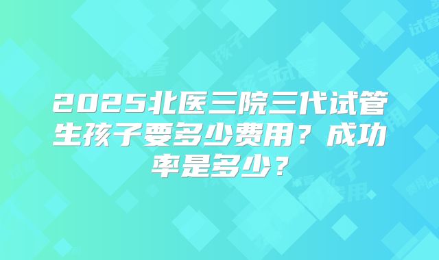 2025北医三院三代试管生孩子要多少费用?成功率是多少?
