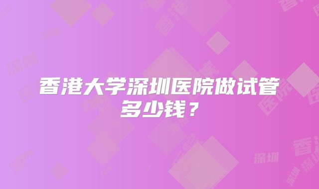 香港大学深圳医院做试管多少钱?