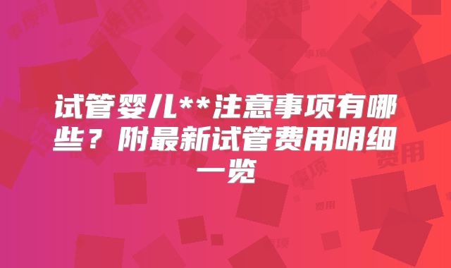 试管婴儿**注意事项有哪些?附最新试管费用明细一览