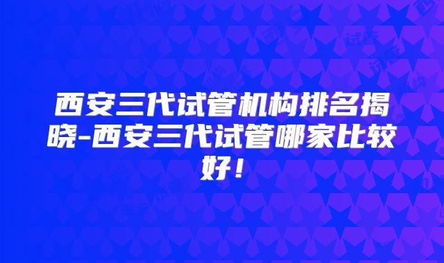 西安三代试管机构排名揭晓-西安三代试管哪家比较好!