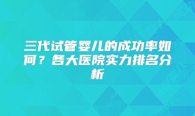 三代试管婴儿的成功率如何?各大医院实力排名分析