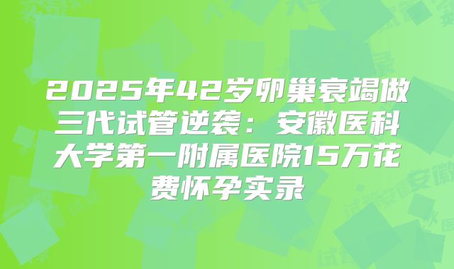 2025年42岁卵巢衰竭做三代试管逆袭:安徽医科大学第一附属医院15万花费怀孕实录